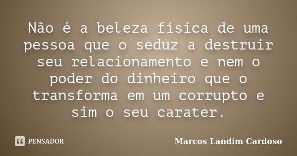 Não é a beleza física de uma pessoa que o seduz a destruir seu relacionamento e nem o poder do dinheiro que o transforma em um corrupto e sim o seu carater.... Frase de Marcos Landim Cardoso.