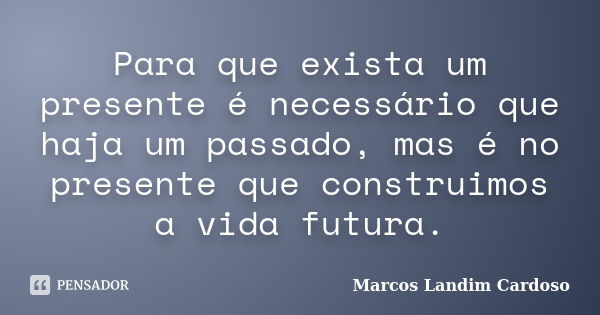 Para que exista um presente é necessário que haja um passado, mas é no presente que construimos a vida futura.... Frase de Marcos Landim Cardoso.