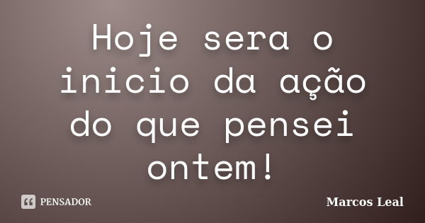 Hoje sera o inicio da ação do que pensei ontem!... Frase de Marcos Leal.