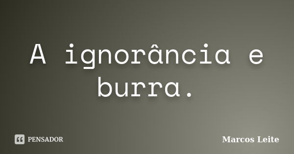 A ignorância e burra.... Frase de Marcos Leite.