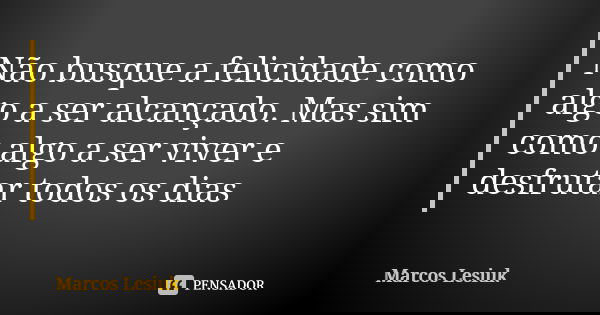 Não busque a felicidade como algo a ser alcançado. Mas sim como algo a ser viver e desfrutar todos os dias... Frase de Marcos Lesiuk.