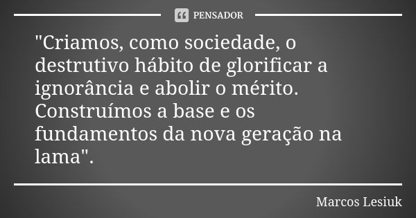 "Criamos, como sociedade, o destrutivo hábito de glorificar a ignorância e abolir o mérito. Construímos a base e os fundamentos da nova geração na lama&quo... Frase de Marcos Lesiuk.