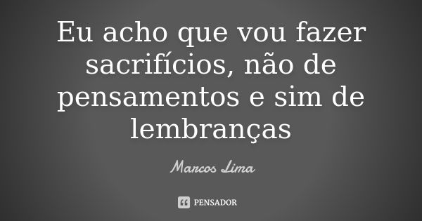 Eu acho que vou fazer sacrifícios, não de pensamentos e sim de lembranças... Frase de Marcos Lima.