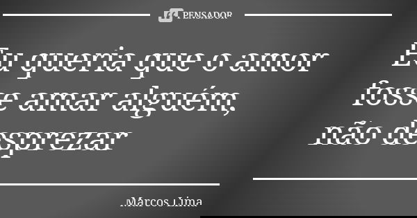 Eu queria que o amor fosse amar alguém, não desprezar... Frase de Marcos Lima.