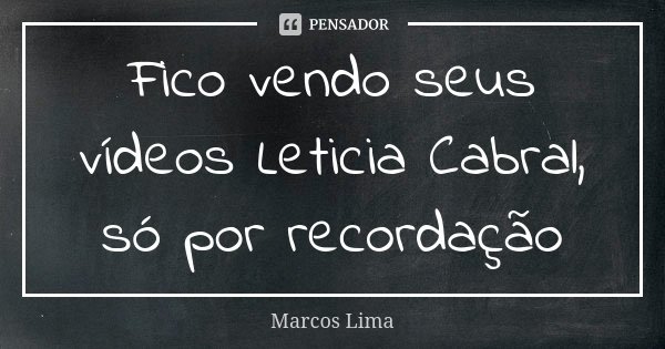 Fico vendo seus vídeos Leticia Cabral, só por recordação... Frase de Marcos Lima.