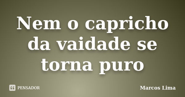 Nem o capricho da vaidade se torna puro... Frase de Marcos Lima.