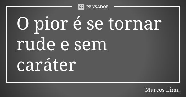 O pior é se tornar rude e sem caráter... Frase de Marcos Lima.