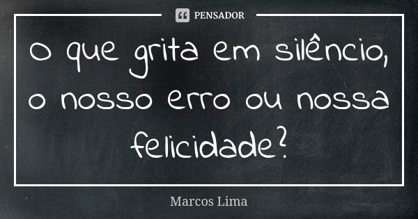 O que grita em silêncio, o nosso erro ou nossa felicidade?... Frase de Marcos Lima.