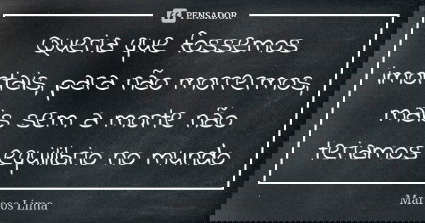 Queria que fossemos imortais, para não morrermos, mais sem a morte não teriamos equilibrio no mundo... Frase de Marcos Lima.