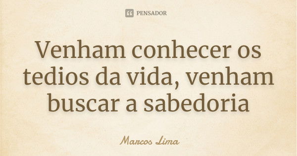 Venham conhecer os tedios da vida, venham buscar a sabedoria... Frase de Marcos Lima.