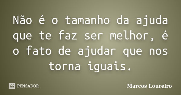 Não é o tamanho da ajuda que te faz ser melhor, é o fato de ajudar que nos torna iguais.... Frase de Marcos Loureiro.