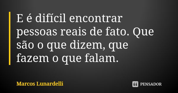 E é difícil encontrar pessoas reais de fato. Que são o que dizem, que fazem o que falam.... Frase de Marcos Lunardelli.