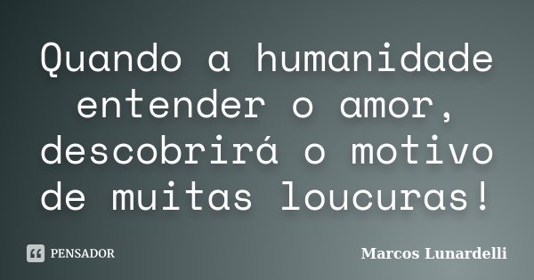 Quando a humanidade entender o amor, descobrirá o motivo de muitas loucuras!... Frase de Marcos Lunardelli.