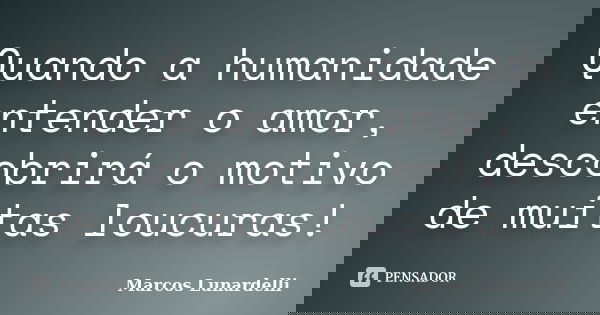 Quando a humanidade entender o amor, descobrirá o motivo de muitas loucuras!... Frase de Marcos Lunardelli.