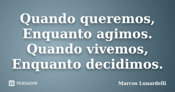 Quando queremos, Enquanto agimos. Quando vivemos, Enquanto decidimos.... Frase de Marcos Lunardelli.