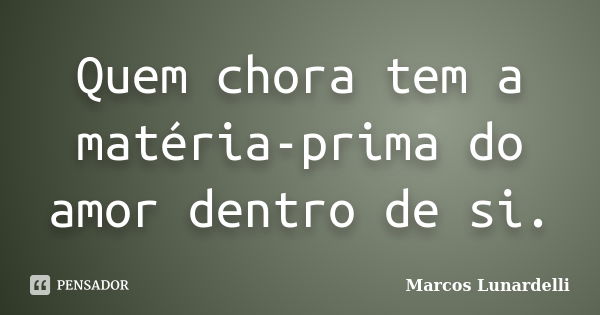 Quem chora tem a matéria-prima do amor dentro de si.... Frase de Marcos Lunardelli.