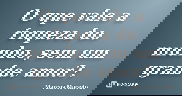 O que vale a riqueza do mundo, sem um grande amor?... Frase de Marcos Macedo.
