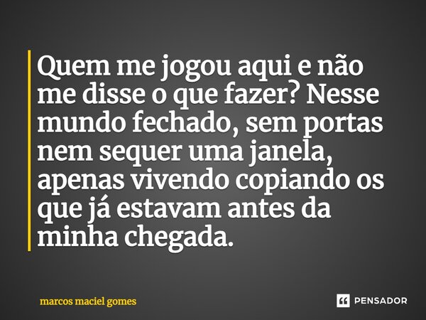 ⁠Quem me jogou aqui e não me disse o que fazer? Nesse mundo fechado, sem portas nem sequer uma janela, apenas vivendo copiando os que já estavam antes da minha ... Frase de marcos maciel gomes.