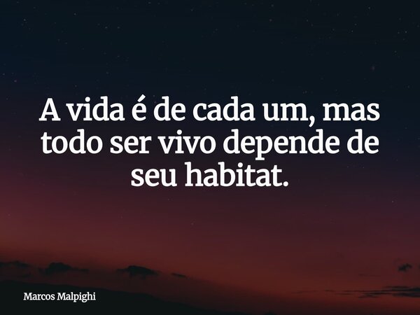 A vida é de cada um, mas todo ser vivo depende de seu habitat.... Frase de Marcos Malpighi.