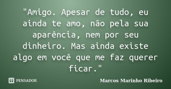 "Amigo. Apesar de tudo, eu ainda te amo, não pela sua aparência, nem por seu dinheiro. Mas ainda existe algo em você que me faz querer ficar."... Frase de Marcos Marinho Ribeiro.