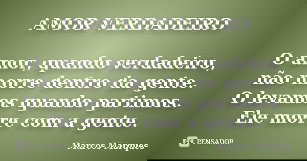 AMOR VERDADEIRO O amor, quando verdadeiro, não morre dentro da gente. O levamos quando partimos. Ele morre com a gente.... Frase de Marcos Marques.
