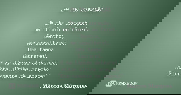 EM TEU CORAÇÃO Em teu coração, um túmulo eu farei. Dentro, me sepultarei. Uma tampa lacrarei. E na lápide deixarei, minha última oração: "Eternamente te am... Frase de Marcos Marques.