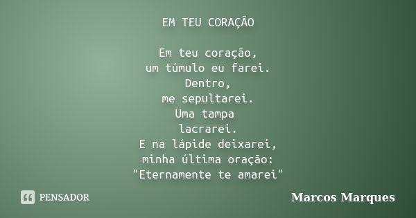 EM TEU CORAÇÃO Em teu coração, um túmulo eu farei. Dentro, me sepultarei. Uma tampa lacrarei. E na lápide deixarei, minha última oração: "Eternamente te am... Frase de Marcos Marques.