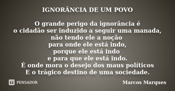 IGNORÂNCIA DE UM POVO O grande perigo da ignorância é o cidadão ser induzido a seguir uma manada, não tendo ele a noção para onde ele está indo, porque ele está... Frase de Marcos Marques.