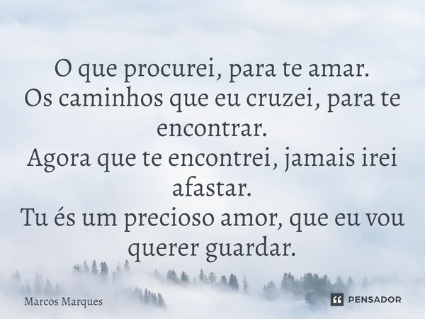 O que procurei, para te amar. Os caminhos que eu cruzei, para te encontrar. Agora que te encontrei, jamais irei afastar. Tu és um precioso amor, que eu vou quer... Frase de Marcos Marques.