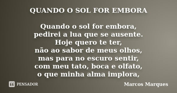 QUANDO O SOL FOR EMBORA Quando o sol for embora, pedirei a lua que se ausente. Hoje quero te ter, não ao sabor de meus olhos, mas para no escuro sentir, com meu... Frase de Marcos Marques.