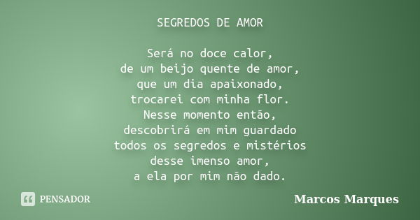 SEGREDOS DE AMOR Será no doce calor, de um beijo quente de amor, que um dia apaixonado, trocarei com minha flor. Nesse momento então, descobrirá em mim guardado... Frase de Marcos Marques.