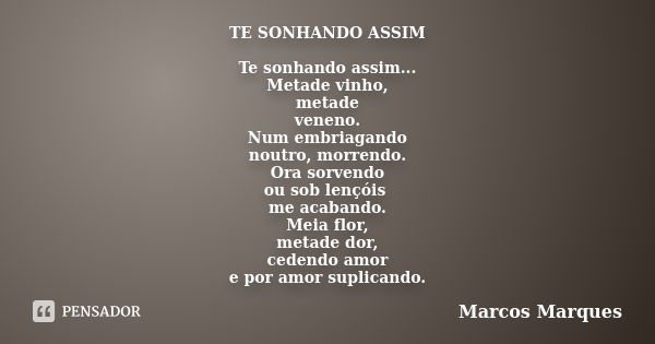 TE SONHANDO ASSIM Te sonhando assim... Metade vinho, metade veneno. Num embriagando noutro, morrendo. Ora sorvendo ou sob lençóis me acabando. Meia flor, metade... Frase de Marcos Marques.