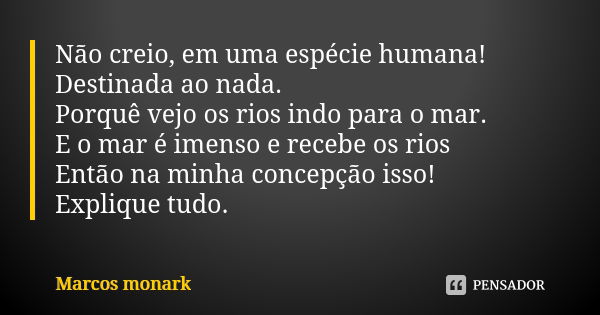 Não creio, em uma espécie humana! Destinada ao nada. Porquê vejo os rios indo para o mar. E o mar é imenso e recebe os rios Então na minha concepção isso! Expli... Frase de Marcos Monark.