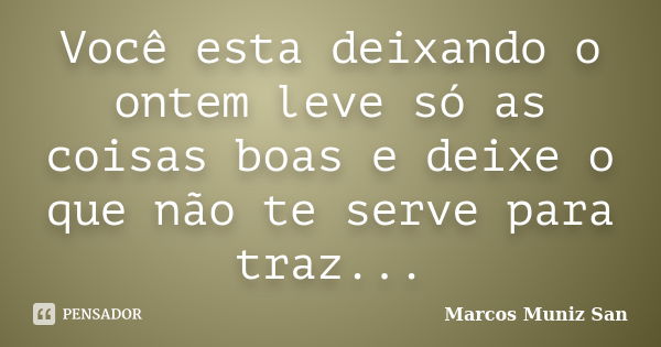 Você esta deixando o ontem leve só as coisas boas e deixe o que não te serve para traz...... Frase de Marcos Muniz San.