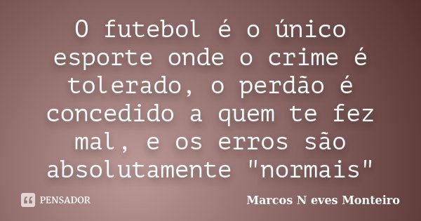 O futebol é o único esporte onde o crime é tolerado, o perdão é concedido a quem te fez mal, e os erros são absolutamente "normais"... Frase de Marcos N eves Monteiro.