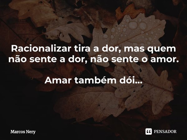 Racionalizar tira a dor,mas quem não sente a dor, não sente o amor. Amar também dói...... Frase de Marcos Nery.