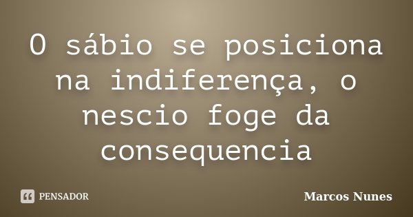 O sábio se posiciona na indiferença, o nescio foge da consequencia... Frase de Marcos Nunes.