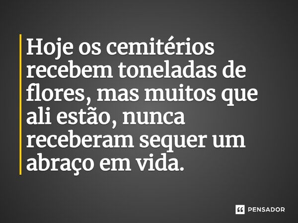 Hoje os cemitérios recebem toneladas de flores, mas muitos que ali estão, nunca receberam sequer um abraço em vida.