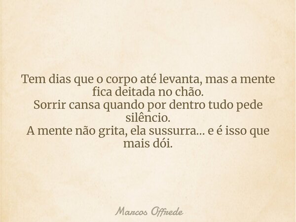 Tem dias que o corpo até levanta, mas a mente fica deitada no chão. Sorrir cansa quando por dentro tudo pede silêncio. A mente não grita, ela sussurra… e é isso... Frase de Marcos Offrede.
