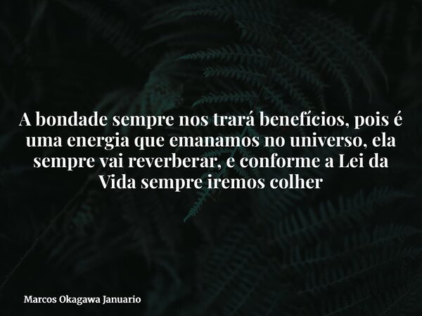A bondade sempre nos trará benefícios, pois é uma energia que emanamos no universo, ela sempre vai reverberar, e conforme a Lei da Vida sempre iremos colher... Frase de Marcos Okagawa Januario.