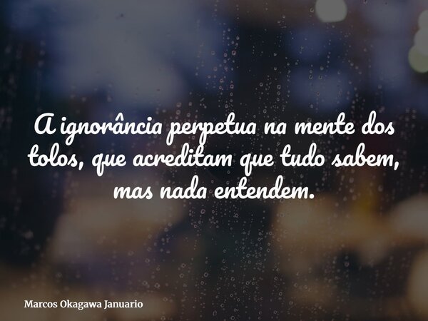 A ignorância perpetua na mente dos tolos, que acreditam que tudo sabem, mas nada entendem.... Frase de Marcos Okagawa Januario.