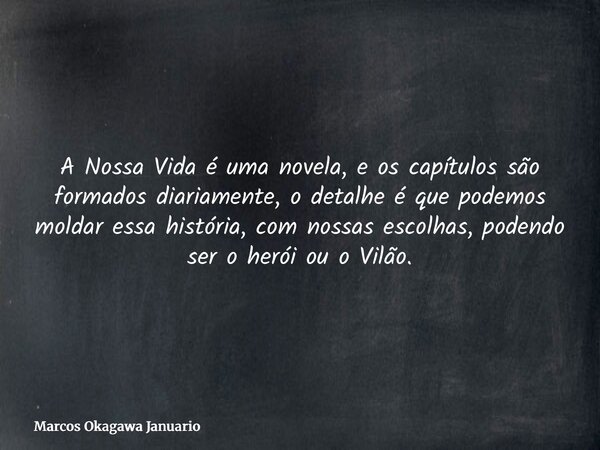 A Nossa Vida é uma novela, e os capítulos são formados diariamente, o detalhe é que podemos moldar essa história, com nossas escolhas, podendo ser o herói ou o ... Frase de Marcos Okagawa Januario.