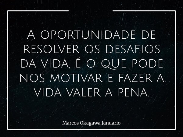 A oportunidade de resolver os desafios da vida, é o que pode nos motivar e fazer a vida valer a pena.... Frase de Marcos Okagawa Januario.