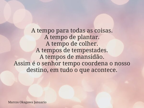 A tempo para todas as coisas. A tempo de plantar. A tempo de colher. A tempos de tempestades. A tempos de mansidão. Assim é o senhor tempo coordena o nosso dest... Frase de Marcos Okagawa Januario.