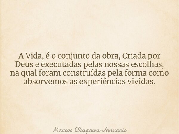 A Vida, é o conjunto da obra, Criada por Deus e executadas pelas nossas escolhas, na qual foram construídas pela forma como absorvemos as experiências vividas.... Frase de Marcos Okagawa Januario.