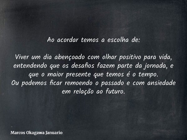 Ao acordar temos a escolha de: Viver um dia abençoado com olhar positivo para vida, entendendo que os desafios fazem parte da jornada, e que o maior presente qu... Frase de Marcos Okagawa Januario.