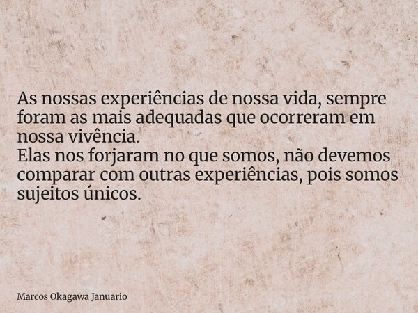 As nossas experiências de nossa vida, sempre foram as mais adequadas que ocorreram em nossa vivência. Elas nos forjaram no que somos, não devemos comparar com o... Frase de Marcos Okagawa Januario.