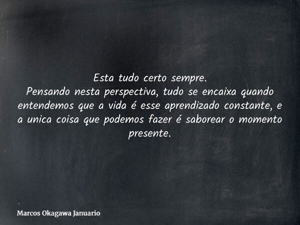 Esta tudo certo sempre. Pensando nesta perspectiva, tudo se encaixa quando entendemos que a vida é esse aprendizado constante, e a unica coisa que podemos fazer... Frase de Marcos Okagawa Januario.