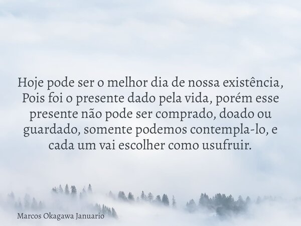 Hoje pode ser o melhor dia de nossa existência, Pois foi o presente dado pela vida, porém esse presente não pode ser comprado, doado ou guardado, somente podemo... Frase de Marcos Okagawa Januario.