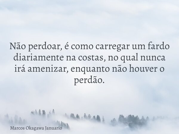 Não perdoar, é como carregar um fardo diariamente na costas, no qual nunca irá amenizar, enquanto não houver o perdão.... Frase de Marcos Okagawa Januario.
